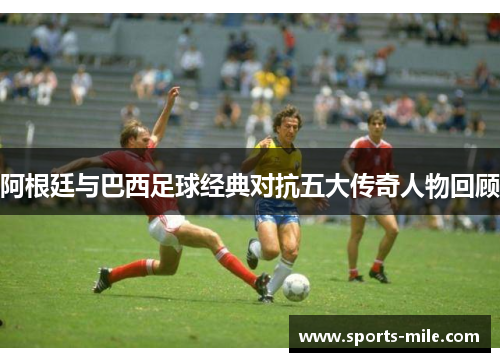 阿根廷与巴西足球经典对抗五大传奇人物回顾