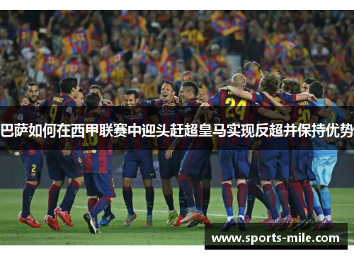 巴萨如何在西甲联赛中迎头赶超皇马实现反超并保持优势 巴萨如何在西甲联赛中迎头赶超皇马实现反超并保持优势