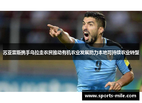 苏亚雷斯携手乌拉圭农民推动有机农业发展助力本地可持续农业转型 苏亚雷斯携手乌拉圭农民推动有机农业发展助力本地可持续农业转型